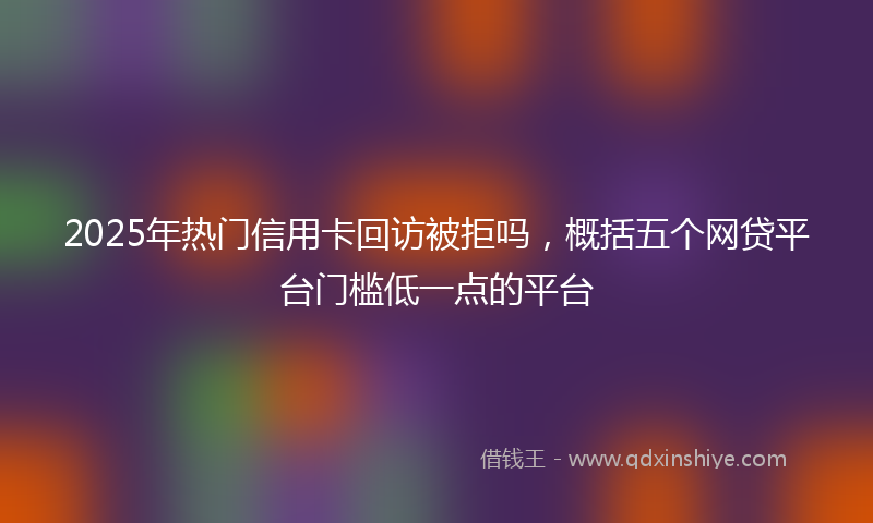 2025年热门信用卡回访被拒吗，概括五个网贷平台门槛低一点的平台