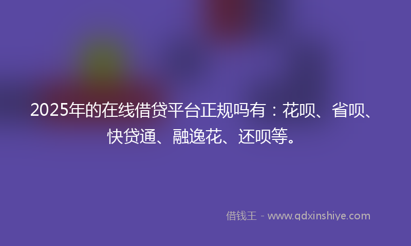 2025年的在线借贷平台正规吗有：花呗、省呗、快贷通、融逸花、还呗等。