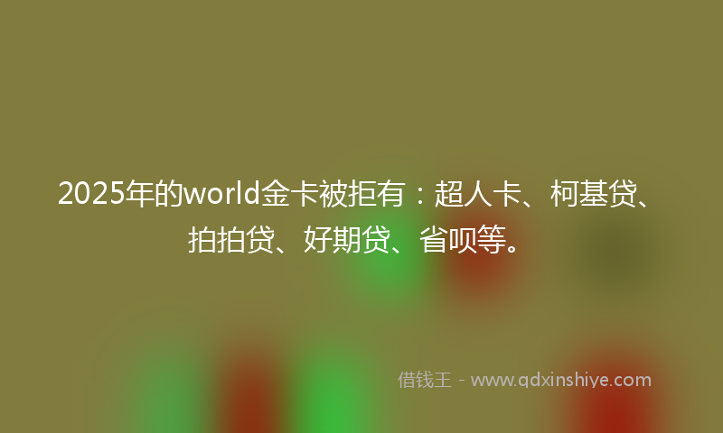 2025年的world金卡被拒有：超人卡、柯基贷、拍拍贷、好期贷、省呗等。