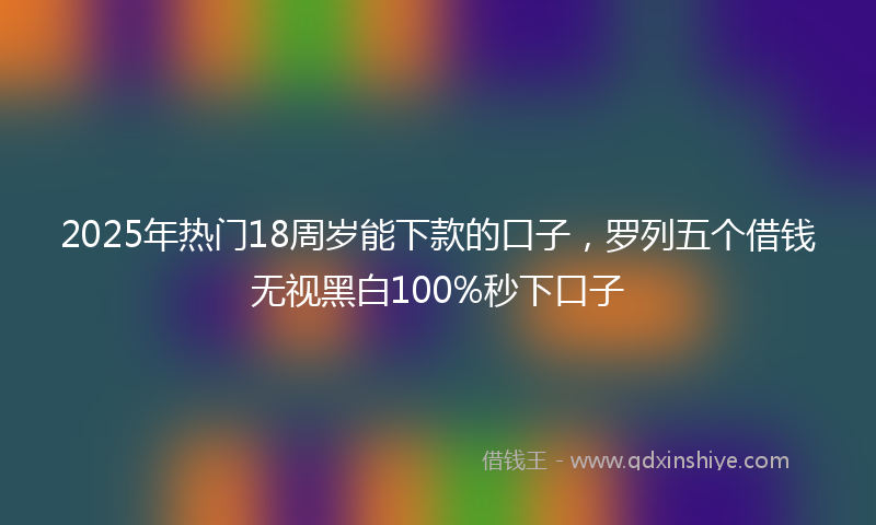 2025年热门18周岁能下款的口子，罗列五个借钱无视黑白100%秒下口子