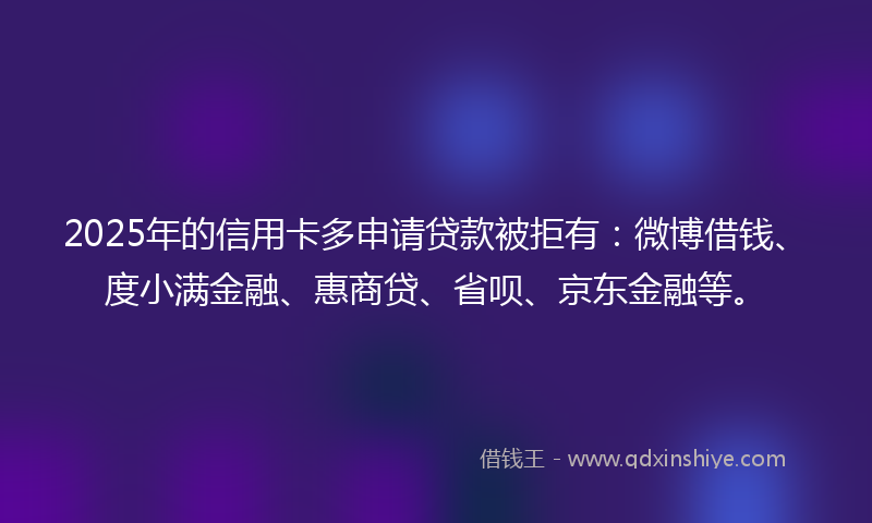 2025年的信用卡多申请贷款被拒有：微博借钱、度小满金融、惠商贷、省呗、京东金融等。