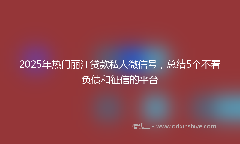 2025年热门丽江贷款私人微信号，总结5个不看负债和征信的平台