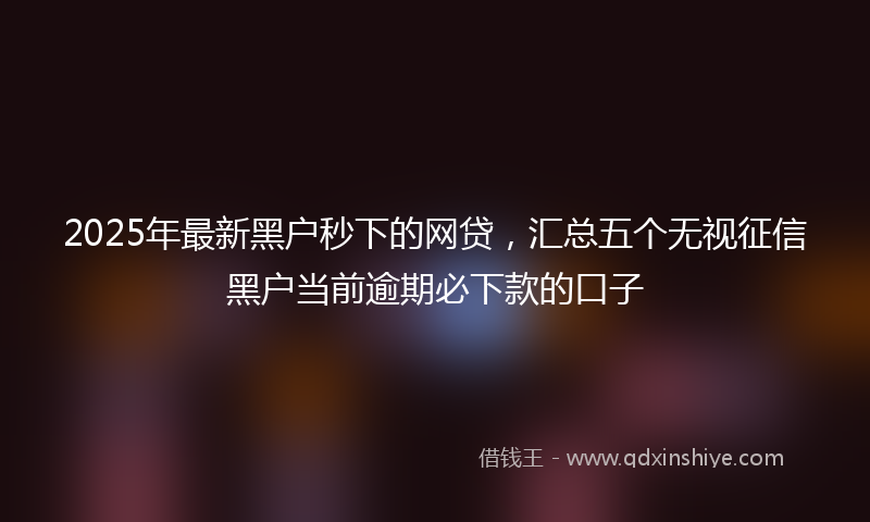 2025年最新黑户秒下的网贷，汇总五个无视征信黑户当前逾期必下款的口子