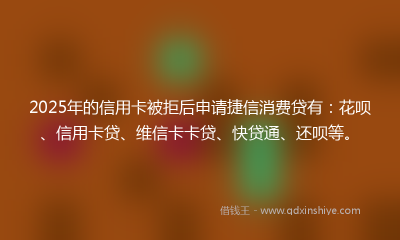 2025年的信用卡被拒后申请捷信消费贷有：花呗、信用卡贷、维信卡卡贷、快贷通、还呗等。