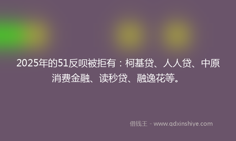 2025年的51反呗被拒有：柯基贷、人人贷、中原消费金融、读秒贷、融逸花等。