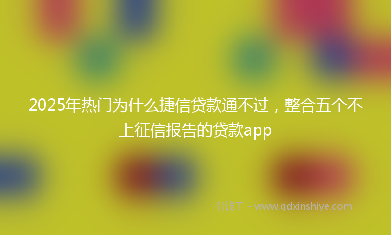 2025年热门为什么捷信贷款通不过，整合五个不上征信报告的贷款app