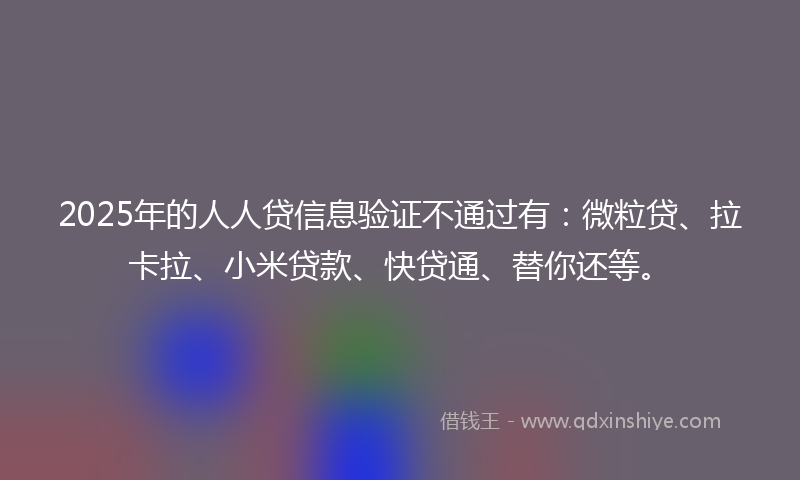 2025年的人人贷信息验证不通过有：微粒贷、拉卡拉、小米贷款、快贷通、替你还等。