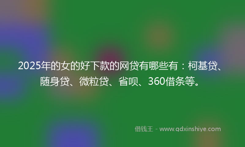 2025年的女的好下款的网贷有哪些有：柯基贷、随身贷、微粒贷、省呗、360借条等。
