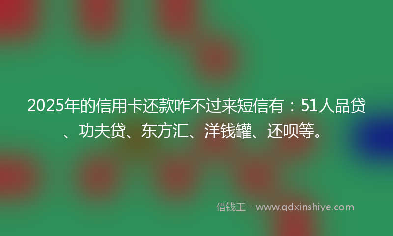 2025年的信用卡还款咋不过来短信有:51人品贷、功夫贷、东方汇、洋钱罐、还呗等。