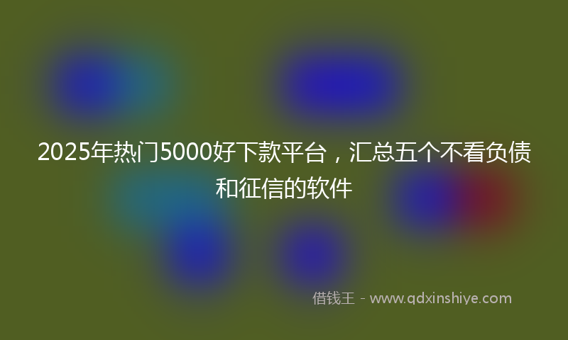 2025年热门5000好下款平台，汇总五个不看负债和征信的软件