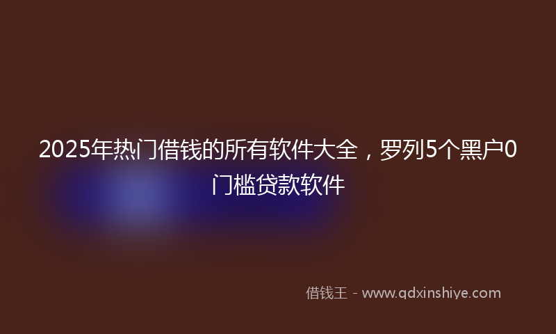 2025年热门借钱的所有软件大全，罗列5个黑户0门槛贷款软件