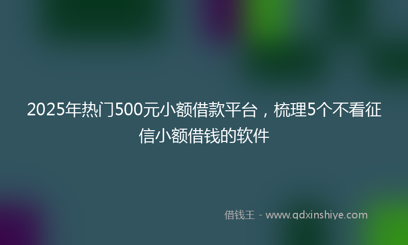 2025年热门500元小额借款平台，梳理5个不看征信小额借钱的软件