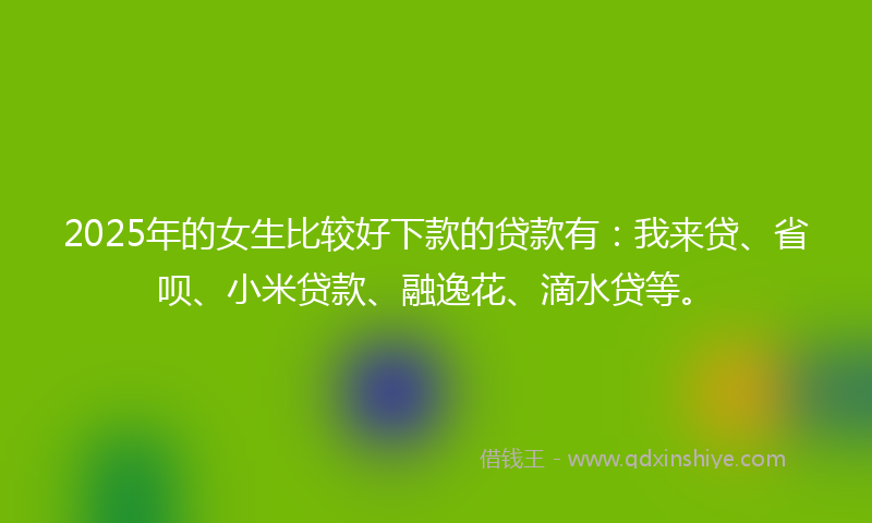 2025年的女生比较好下款的贷款有：我来贷、省呗、小米贷款、融逸花、滴水贷等。