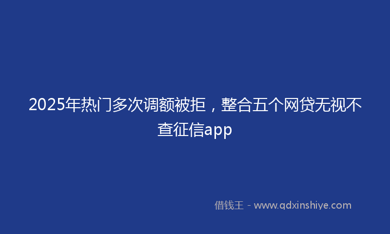 2025年热门多次调额被拒，整合五个网贷无视不查征信app