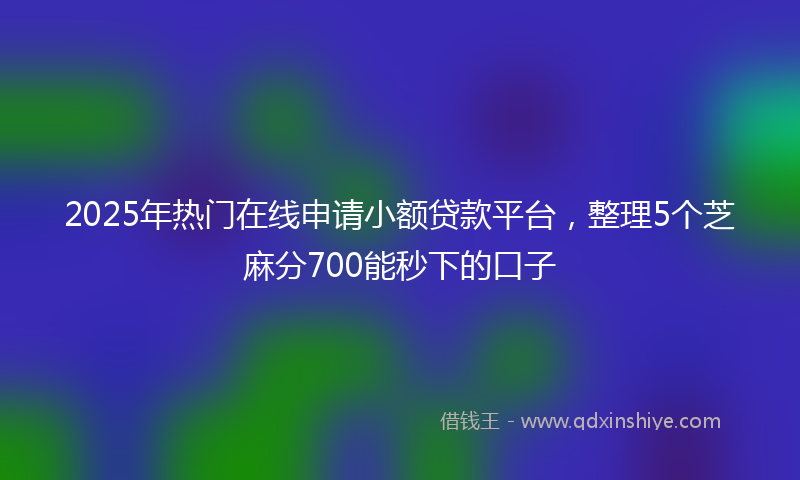 2025年热门在线申请小额贷款平台，整理5个芝麻分700能秒下的口子