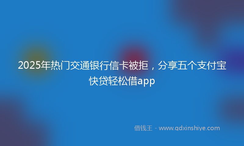 2025年热门交通银行信卡被拒，分享五个支付宝快贷轻松借app