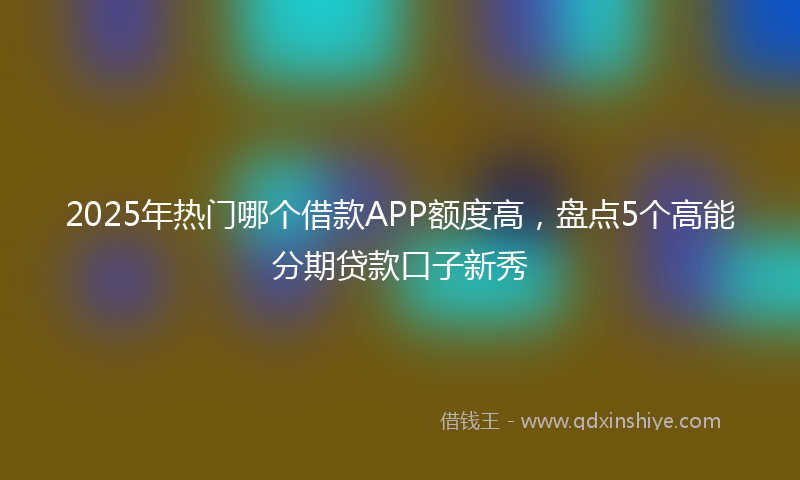 2025年热门哪个借款APP额度高，盘点5个高能分期贷款口子新秀