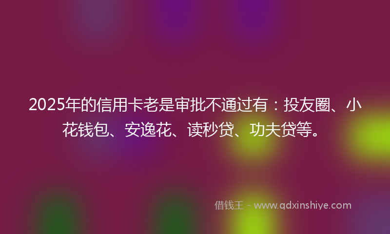 2025年的信用卡老是审批不通过有：投友圈、小花钱包、安逸花、读秒贷、功夫贷等。