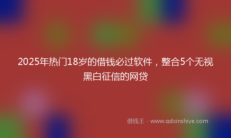 2025年热门18岁的借钱必过软件，整合5个无视黑白征信的网贷