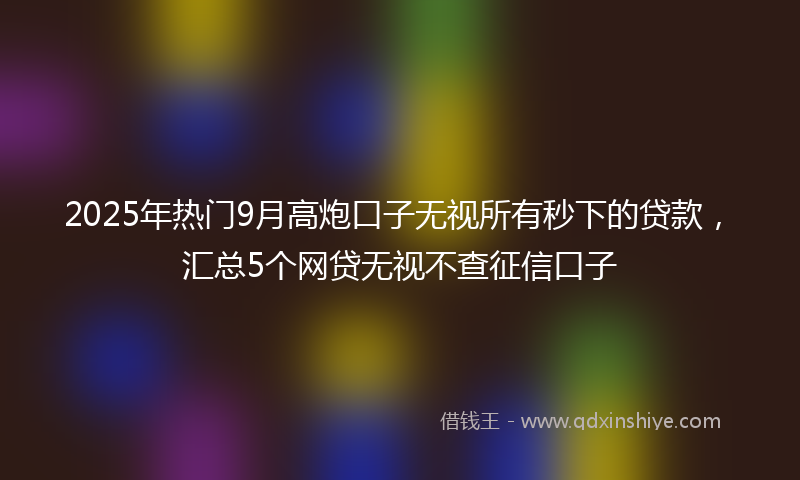 2025年热门9月高炮口子无视所有秒下的贷款，汇总5个网贷无视不查征信口子