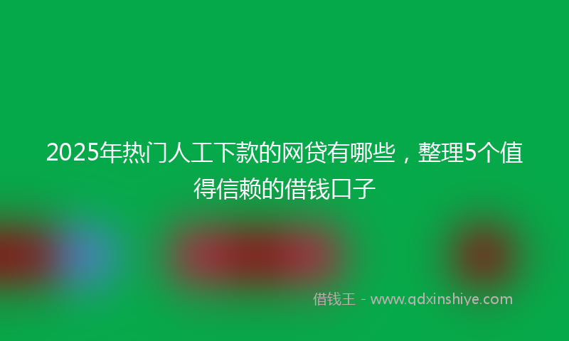 2025年热门人工下款的网贷有哪些，整理5个值得信赖的借钱口子