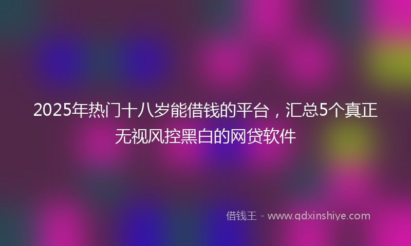 2025年热门十八岁能借钱的平台，汇总5个真正无视风控黑白的网贷软件