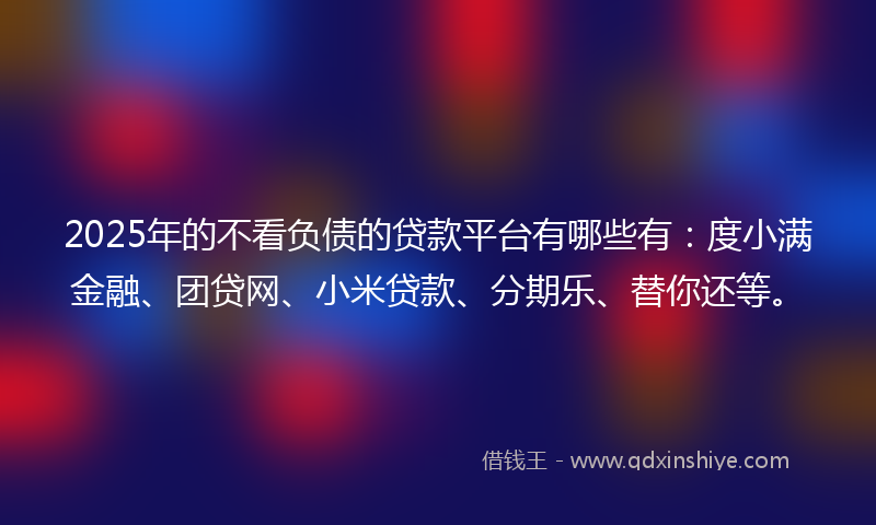 2025年的不看负债的贷款平台有哪些有：度小满金融、团贷网、小米贷款、分期乐、替你还等。
