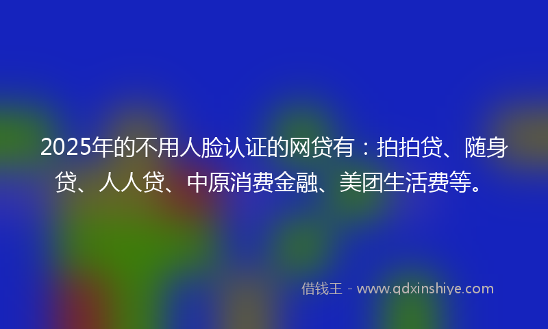 2025年的不用人脸认证的网贷有：拍拍贷、随身贷、人人贷、中原消费金融、美团生活费等。