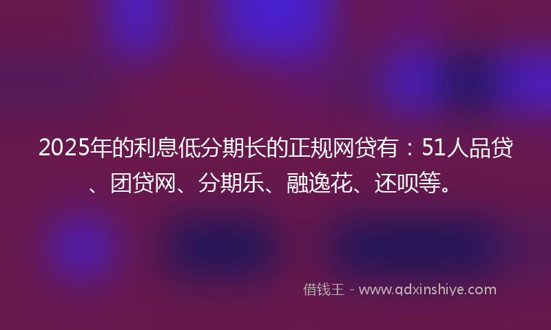 2025年的利息低分期长的正规网贷有：51人品贷、团贷网、分期乐、融逸花、还呗等。