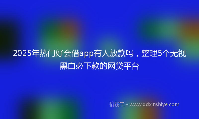 2025年热门好会借app有人放款吗，整理5个无视黑白必下款的网贷平台