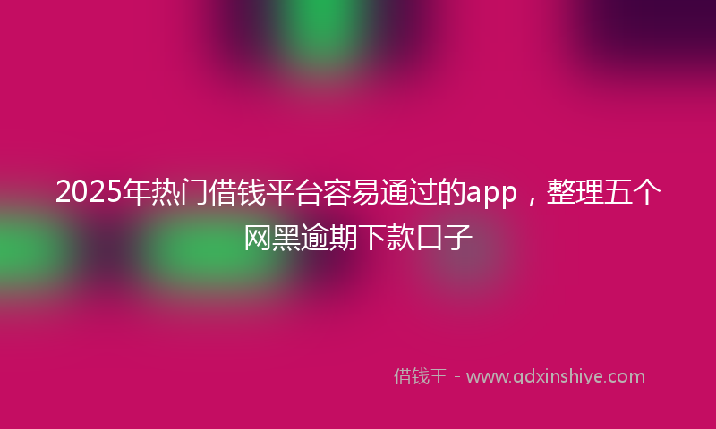 2025年热门借钱平台容易通过的app，整理五个网黑逾期下款口子