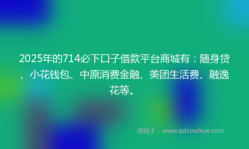 2025年的714必下口子借款平台商城有：随身贷、小花钱包、中原消费金融、美团生活费、融逸花等。