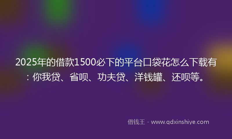2025年的借款1500必下的平台口袋花怎么下载有：你我贷、省呗、功夫贷、洋钱罐、还呗等。