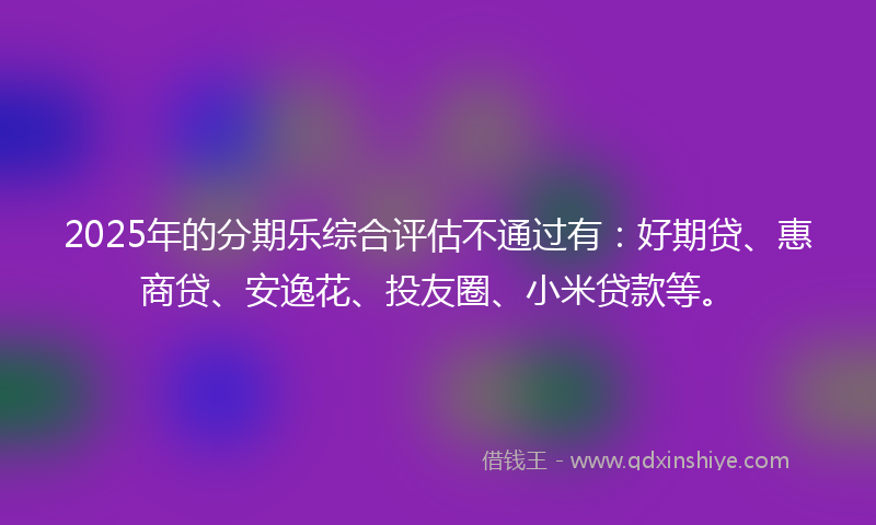 2025年的分期乐综合评估不通过有：好期贷、惠商贷、安逸花、投友圈、小米贷款等。