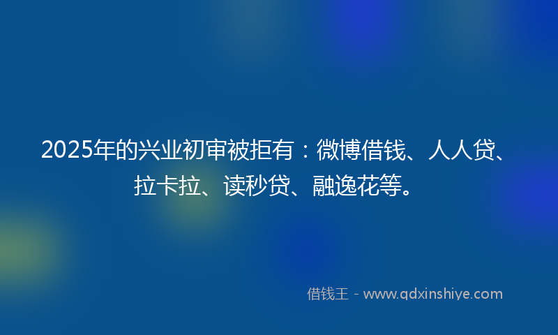 2025年的兴业初审被拒有：微博借钱、人人贷、拉卡拉、读秒贷、融逸花等。