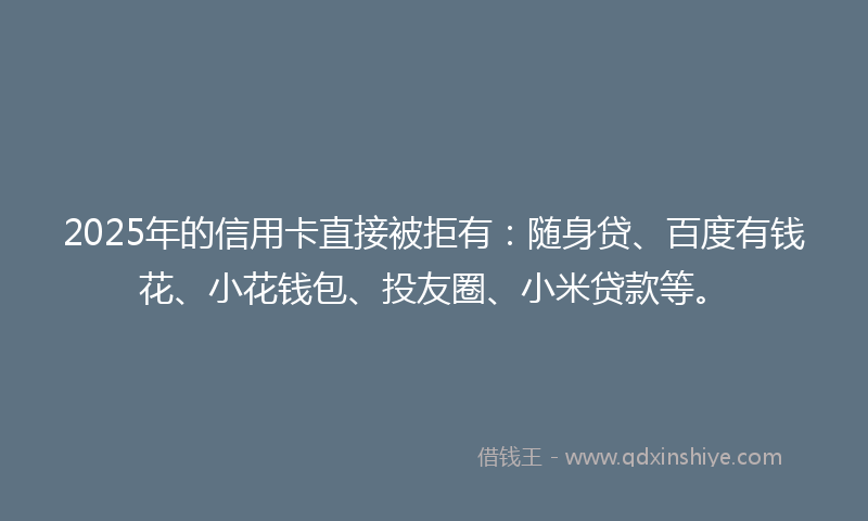 2025年的信用卡直接被拒有：随身贷、百度有钱花、小花钱包、投友圈、小米贷款等。