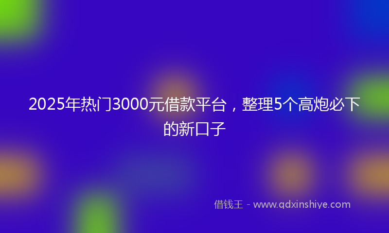2025年热门3000元借款平台，整理5个高炮必下的新口子
