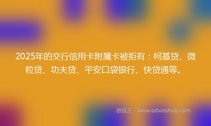 2025年的交行信用卡附属卡被拒有：柯基贷、微粒贷、功夫贷、平安口袋银行、快贷通等。