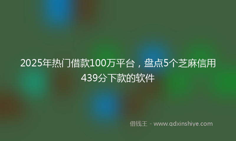 2025年热门借款100万平台，盘点5个芝麻信用439分下款的软件