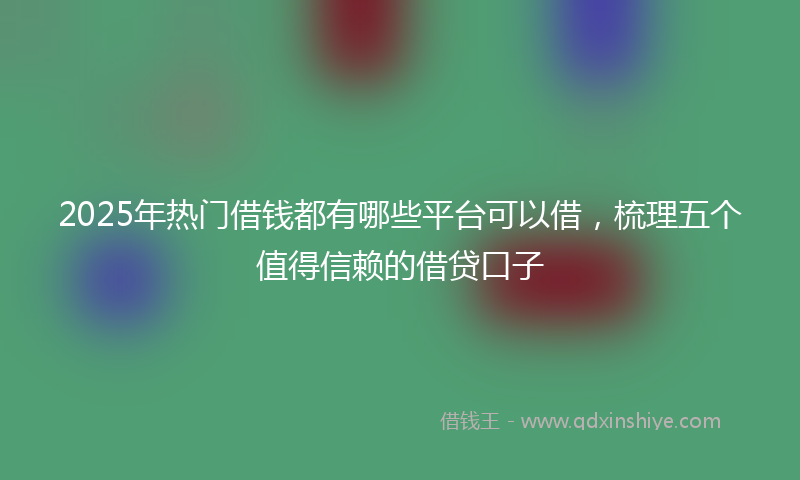 2025年热门借钱都有哪些平台可以借，梳理五个值得信赖的借贷口子