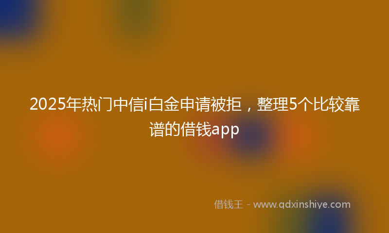 2025年热门中信i白金申请被拒，整理5个比较靠谱的借钱app