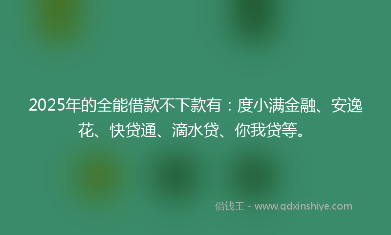 2025年的全能借款不下款有：度小满金融、安逸花、快贷通、滴水贷、你我贷等。