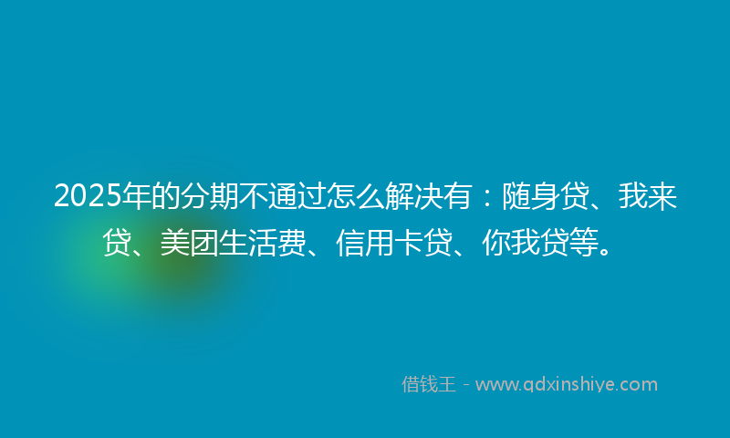 2025年的分期不通过怎么解决有：随身贷、我来贷、美团生活费、信用卡贷、你我贷等。