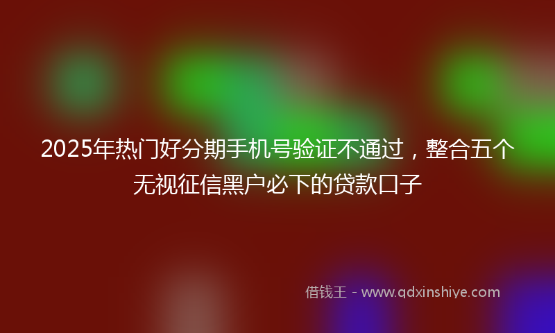 2025年热门好分期手机号验证不通过，整合五个无视征信黑户必下的贷款口子