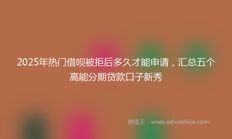 2025年热门借呗被拒后多久才能申请，汇总五个高能分期贷款口子新秀