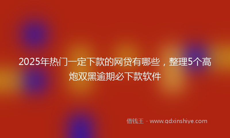 2025年热门一定下款的网贷有哪些，整理5个高炮双黑逾期必下款软件