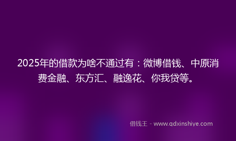 2025年的借款为啥不通过有：微博借钱、中原消费金融、东方汇、融逸花、你我贷等。