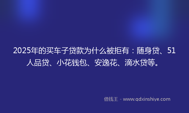 2025年的买车子贷款为什么被拒有：随身贷、51人品贷、小花钱包、安逸花、滴水贷等。