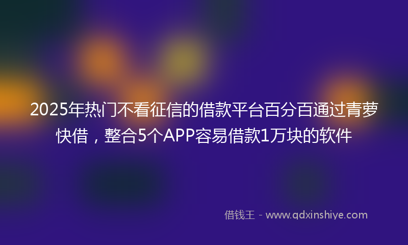 2025年热门不看征信的借款平台百分百通过青萝快借，整合5个APP容易借款1万块的软件