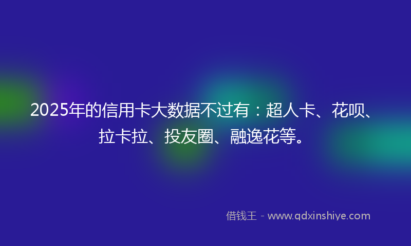 2025年的信用卡大数据不过有：超人卡、花呗、拉卡拉、投友圈、融逸花等。